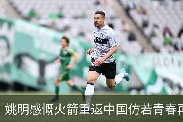 姚明感慨火箭重返中国仿若青春再现，球迷热情依旧